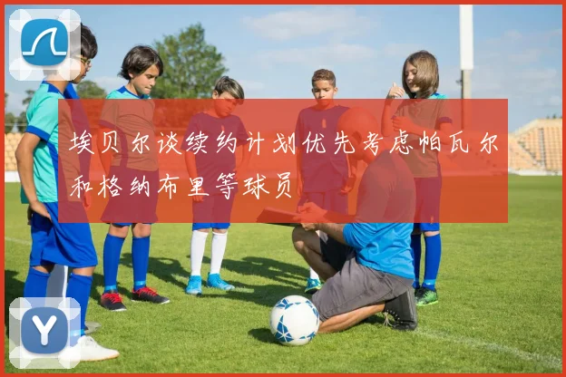 埃贝尔谈续约计划优先考虑帕瓦尔和格纳布里等球员