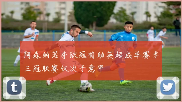 阿森纳若夺欧冠将助英超成单赛季三冠联赛仅次于意甲