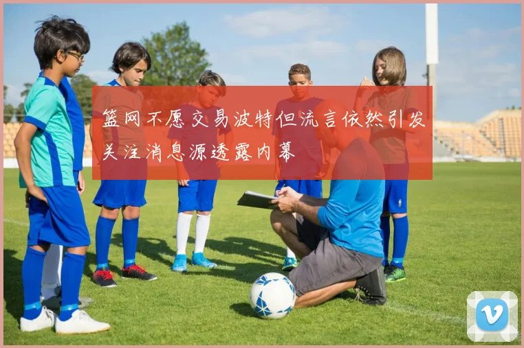 篮网不愿交易波特但流言依然引发关注消息源透露内幕