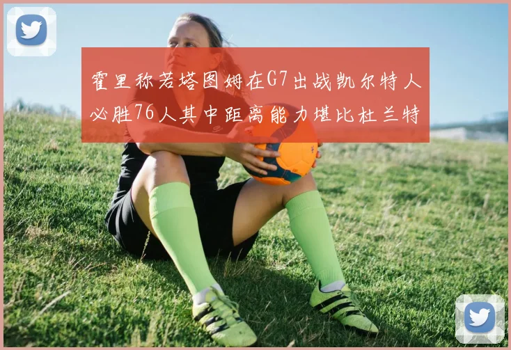 霍里称若塔图姆在G7出战凯尔特人必胜76人其中距离能力堪比杜兰特