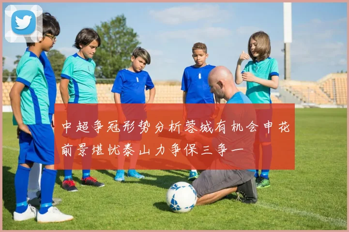 中超争冠形势分析蓉城有机会申花前景堪忧泰山力争保三争一