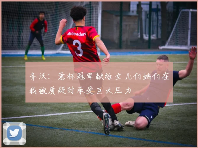齐沃：意杯冠军献给女儿们她们在我被质疑时承受巨大压力