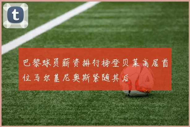 巴黎球员薪资排行榜登贝莱高居首位马尔基尼奥斯紧随其后