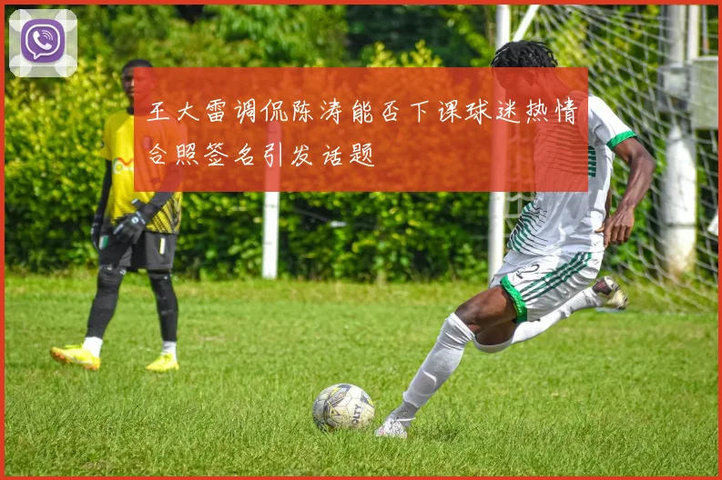 王大雷调侃陈涛能否下课球迷热情合照签名引发话题