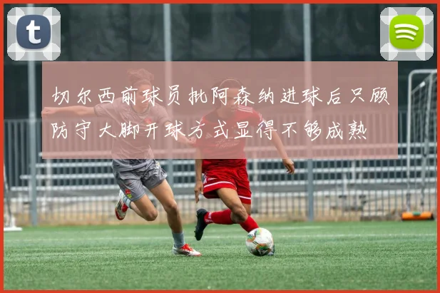切尔西前球员批阿森纳进球后只顾防守大脚开球方式显得不够成熟