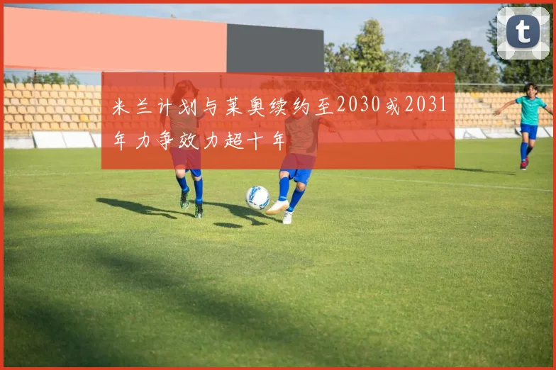 米兰计划与莱奥续约至2030或2031年力争效力超十年
