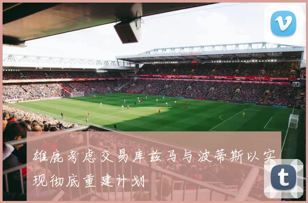 雄鹿考虑交易库兹马与波蒂斯以实现彻底重建计划