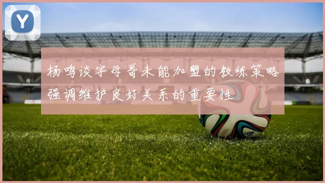 杨鸣谈字母哥未能加盟的教练策略强调维护良好关系的重要性