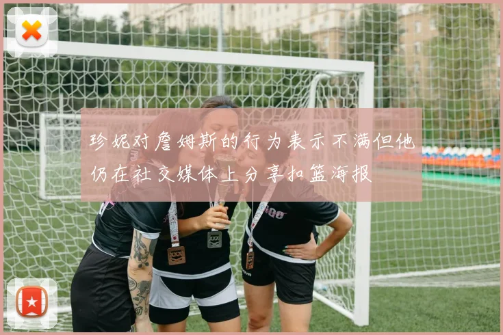 珍妮对詹姆斯的行为表示不满但他仍在社交媒体上分享扣篮海报